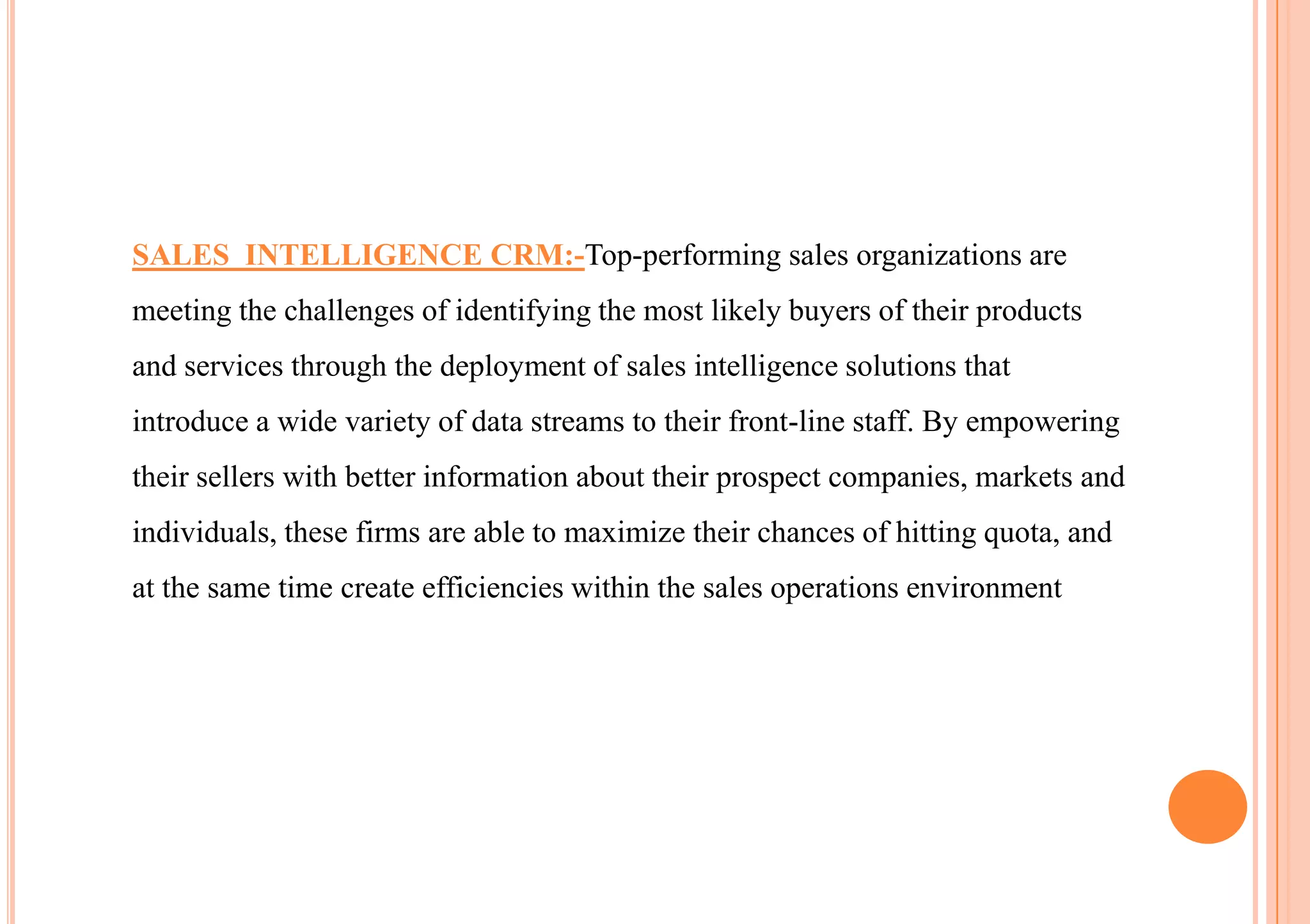 SALES INTELLIGENCE CRM:-Top-performing sales organizations are
meeting the challenges of identifying the most likely buyers of their products
and services through the deployment of sales intelligence solutions that
introduce a wide variety of data streams to their front-line staff. By empowering
their sellers with better information about their prospect companies, markets and
individuals, these firms are able to maximize their chances of hitting quota, and
at the same time create efficiencies within the sales operations environment
 