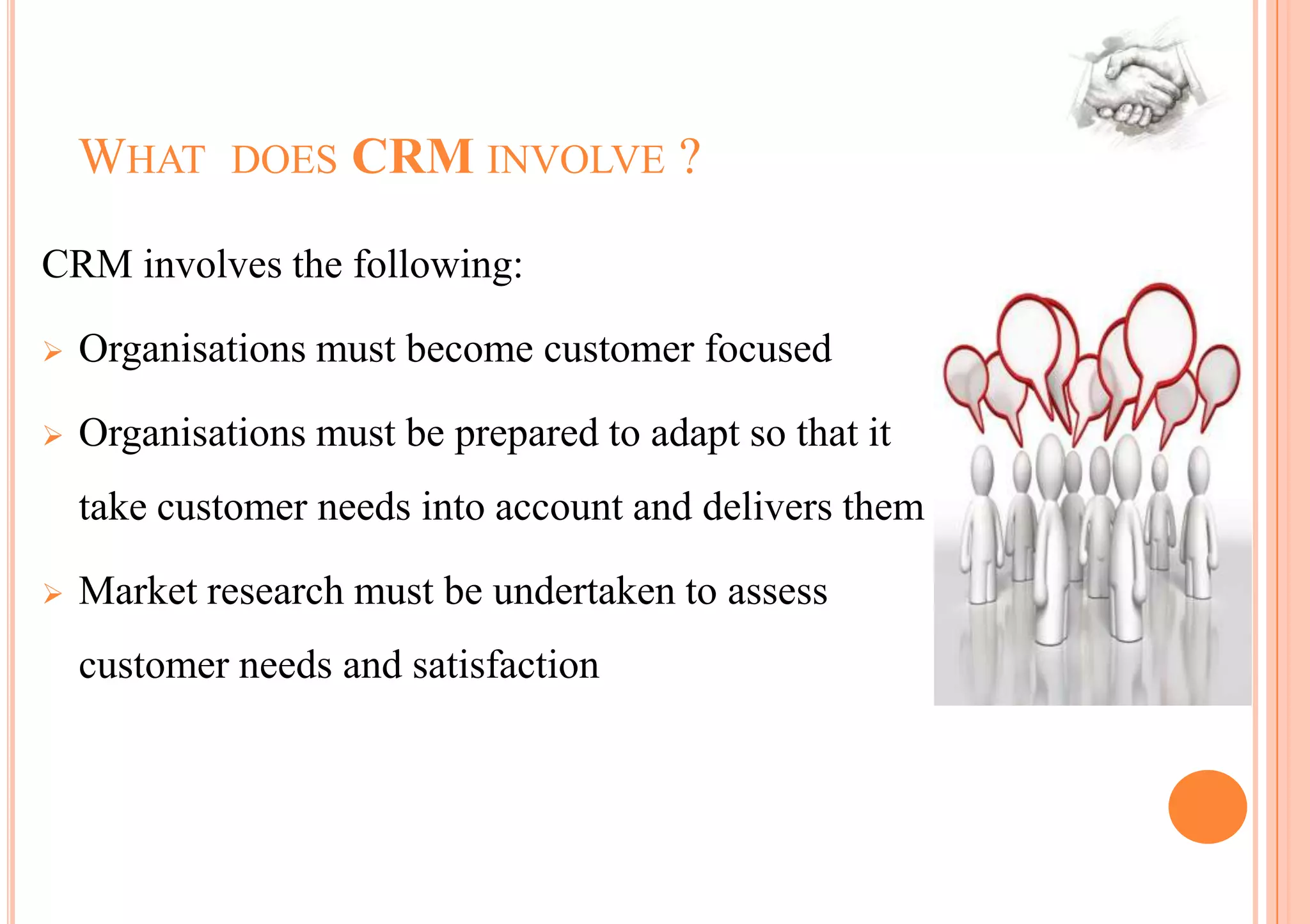 WHAT DOES CRM INVOLVE ?

CRM involves the following:

   Organisations must become customer focused

   Organisations must be prepared to adapt so that it
    take customer needs into account and delivers them

   Market research must be undertaken to assess
    customer needs and satisfaction
 