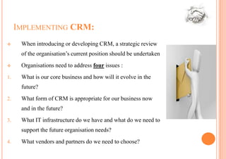 IMPLEMENTING CRM:
     When introducing or developing CRM, a strategic review
      of the organisation’s current position should be undertaken
     Organisations need to address four issues :
1.    What is our core business and how will it evolve in the
      future?
2.    What form of CRM is appropriate for our business now
      and in the future?
3.    What IT infrastructure do we have and what do we need to
      support the future organisation needs?
4.    What vendors and partners do we need to choose?
 