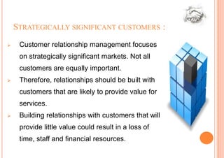 STRATEGICALLY SIGNIFICANT CUSTOMERS :
    Customer relationship management focuses
     on strategically significant markets. Not all
     customers are equally important.
    Therefore, relationships should be built with
     customers that are likely to provide value for
     services.
    Building relationships with customers that will
     provide little value could result in a loss of
     time, staff and financial resources.
 