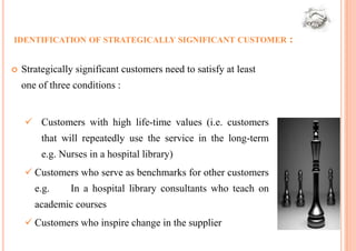 IDENTIFICATION OF STRATEGICALLY SIGNIFICANT CUSTOMER               :

   Strategically significant customers need to satisfy at least
    one of three conditions :


     Customers with high life-time values (i.e. customers
         that will repeatedly use the service in the long-term
         e.g. Nurses in a hospital library)
     Customers who serve as benchmarks for other customers
       e.g.     In a hospital library consultants who teach on
       academic courses
     Customers who inspire change in the supplier
 