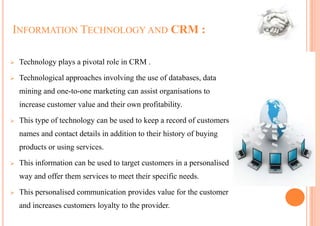 INFORMATION TECHNOLOGY AND CRM :

   Technology plays a pivotal role in CRM .

   Technological approaches involving the use of databases, data
    mining and one-to-one marketing can assist organisations to
    increase customer value and their own profitability.

   This type of technology can be used to keep a record of customers
    names and contact details in addition to their history of buying
    products or using services.

   This information can be used to target customers in a personalised
    way and offer them services to meet their specific needs.
   This personalised communication provides value for the customer
    and increases customers loyalty to the provider.
 