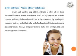 CRM software- “Front office” solutions :
         Many call centres use CRM software to store all of their
customer's details. When a customer calls, the system can be used to
retrieve and store information relevant to the customer. By serving the
customer quickly and efficiently, and also keeping all information on a
customer in one place, a company aims to make cost savings, and also
encourage new customers .
 
