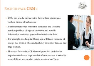 FACE-TO-FACE CRM :

   CRM can also be carried out in face-to-face interactions
    without the use of technology
   Staff members often remember the names and favourite
    services/products of regular customers and use this
    information to create a personalised service for them.

   For example, in a hospital library you will know the name of
    nurses that come in often and probably remember the area that
    they work in.
   However, face-to-face CRM could prove less useful when
    organisations have a large number of customers as it would be
    more difficult to remember details about each of them.
 