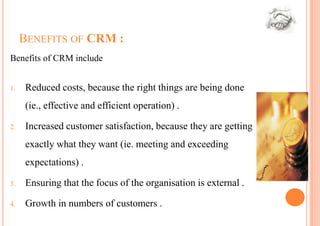BENEFITS OF CRM :
Benefits of CRM include


1.    Reduced costs, because the right things are being done
      (ie., effective and efficient operation) .

2.    Increased customer satisfaction, because they are getting
      exactly what they want (ie. meeting and exceeding
      expectations) .

3.    Ensuring that the focus of the organisation is external .

4.    Growth in numbers of customers .
 