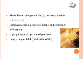  Maximisation of opportunities (eg. increased services,
   referrals, etc.)
 Increased access to a source of market and competitor
   information.
 Highlighting poor operational processes
 Long term profitability and sustainability
 