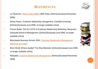 REFERENCES
1.   Liz Shahnam. What’s really CRM? CRM Today. [Online] [Accessed November
     2008]

2.   Adrian Payne. Customer relationship management. Cranfield University.
     [Online] [Accessed June 2006, no longer available online]

3.   Francis Buttle. The S.C.O.P.E of Customer Relationship Marketing. Macquarie
     Graduate School of Management. [Online] [Accessed June 2006, no longer
     available online]

4.   Manchester Business School. 2003. Customer Relationship Management:
     Where do you start?

5.   Brian Woolf. What is loyalty? The Wise Marketer. [Online] [Accessed June 2006,
     no longer available online]

6.   Wikipedia. Customer Relationship Management. [Online] [Accessed November
     2008]
 