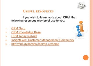 USEFUL RESOURCES
              If you wish to learn more about CRM, the
     following resources may be of use to you:

1.   CRM Guru
2.   CRM Knowledge Base
3.   CRM Today website
4.   InsightExec: Customer Management Community
5.   http://crm.dynamics.com/en-us/home
 