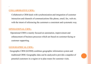 .

COLLABORATIVE CRM:-

     Collaborative CRM deals with synchronization and integration of customer
     interaction and channels of communications like phone, email, fax, web etc.
     with the intent of referencing the customers a consistent and systematic way.


OPERATIONAL CRM:-
    Operational CRM is mainly focused on automation, improvement and
     enhancement of business processes which are based on customer-facing or
     customer supporting.


GEOGRAPHICAL CRM:-
    Geographic CRM (GCRM) combines geographic information system and
     traditional CRM. Geographic data can be analyzed to provide a snapshot of
     potential customers in a region or to plan routes for customer visits.
 