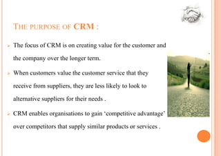 THE PURPOSE OF CRM :

   The focus of CRM is on creating value for the customer and

    the company over the longer term.

   When customers value the customer service that they

    receive from suppliers, they are less likely to look to

    alternative suppliers for their needs .

   CRM enables organisations to gain ‘competitive advantage’

    over competitors that supply similar products or services .
 