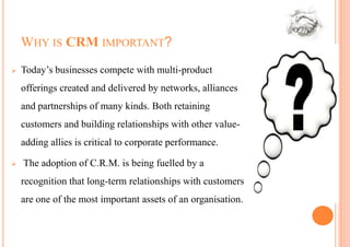 WHY IS CRM IMPORTANT?
   Today’s businesses compete with multi-product
    offerings created and delivered by networks, alliances
    and partnerships of many kinds. Both retaining
    customers and building relationships with other value-
    adding allies is critical to corporate performance.

   The adoption of C.R.M. is being fuelled by a
    recognition that long-term relationships with customers
    are one of the most important assets of an organisation.
 