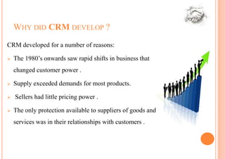 WHY DID CRM DEVELOP ?
CRM developed for a number of reasons:

   The 1980’s onwards saw rapid shifts in business that
    changed customer power .

   Supply exceeded demands for most products.

   Sellers had little pricing power .

   The only protection available to suppliers of goods and
    services was in their relationships with customers .
 