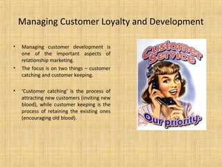 Managing Customer Loyalty and Development

•   Managing customer development is
    one of the important aspects of
    relationship marketing.
•   The focus is on two things – customer
    catching and customer keeping.

•   ‘Customer catching’ is the process of
    attracting new customers (inviting new
    blood), while customer keeping is the
    process of retaining the existing ones
    (encouraging old blood).
 