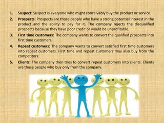 1.   Suspect: Suspect is everyone who might conceivably buy the product or service.
2.   Prospects: Prospects are those people who have a strong potential interest in the
     product and the ability to pay for it. The company rejects the disqualified
     prospects because they have poor credit or would be unprofitable.
3.   First time customers: The company wants to convert the qualified prospects into
     first time customers.
4.   Repeat customers: The company wants to convert satisfied first time customers
     into repeat customers. First time and repeat customers may also buy from the
     competitors.
5.   Clients: The company then tries to convert repeat customers into clients. Clients
     are those people who buy only from the company.
 