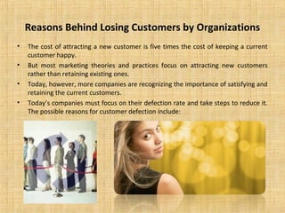 Reasons Behind Losing Customers by Organizations
•   The cost of attracting a new customer is five times the cost of keeping a current
    customer happy.
•   But most marketing theories and practices focus on attracting new customers
    rather than retaining existing ones.
•   Today, however, more companies are recognizing the importance of satisfying and
    retaining the current customers.
•   Today’s companies must focus on their defection rate and take steps to reduce it.
    The possible reasons for customer defection include:
 