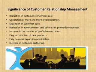 Significance of Customer Relationship Management
•    Reduction in customer recruitment cost.
•    Generation of more and more loyal customers.
•    Expansion of customer base.
•    Reduction in advertisement and other sales promotion expenses.
•    Increase in the number of profitable customers.
•    Easy introduction of new products.
•    Easy business expansion possibilities.
•    Increase in customer partnering.
 