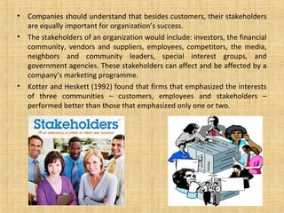 •   Companies should understand that besides customers, their stakeholders
    are equally important for organization’s success.
•   The stakeholders of an organization would include: investors, the financial
    community, vendors and suppliers, employees, competitors, the media,
    neighbors and community leaders, special interest groups, and
    government agencies. These stakeholders can affect and be affected by a
    company’s marketing programme.
•   Kotter and Heskett (1992) found that firms that emphasized the interests
    of three communities – customers, employees and stakeholders –
    performed better than those that emphasized only one or two.
 