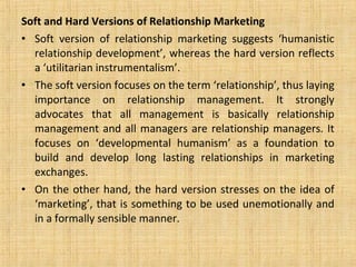 Soft and Hard Versions of Relationship Marketing
• Soft version of relationship marketing suggests ‘humanistic
  relationship development’, whereas the hard version reflects
  a ‘utilitarian instrumentalism’.
• The soft version focuses on the term ‘relationship’, thus laying
  importance on relationship management. It strongly
  advocates that all management is basically relationship
  management and all managers are relationship managers. It
  focuses on ‘developmental humanism’ as a foundation to
  build and develop long lasting relationships in marketing
  exchanges.
• On the other hand, the hard version stresses on the idea of
  ‘marketing’, that is something to be used unemotionally and
  in a formally sensible manner.
 