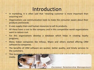 Introduction
•   In marketing, it is often said that ‘retaining customer is more important than
    acquiring one’.
•   Organizations use communication tools to make the consumer aware about their
    products and brands.
•   It uses supply chain and human resources to sell its products.
•   All these have a cost to the company and in this competitive world organizations
    want to reduce cost.
•   For this organizations develop a database which helps in creating loyalty
    programs.
•   Many Indian companies like Infosys, Wipro and others started offering CRM
    software to companies.
•   The benefits of CRM software are quicker, better quality, and timely services to
    the customers.
•   This increases the word of mouth communications and reduces the cost of mass
    media.
 