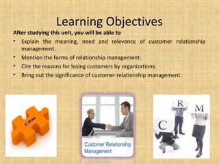 Learning Objectives
After studying this unit, you will be able to
• Explain the meaning, need and relevance of customer relationship
   management.
• Mention the forms of relationship management.
• Cite the reasons for losing customers by organizations.
• Bring out the significance of customer relationship management.
 