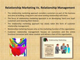 Relationship Marketing Vs. Relationship Management
•   The relationship marketing approach considers customers as part of the business
    and aims at building a long term and never-ending relationship with them.
•   The focus of relationship marketing approach is on developing ‘hard core loyal’
    customers and retaining them forever.
•   The relationship marketing approach has slowly taken the form of customer
    relationship management.
•   Relationship marketing focuses only on the marketing function of the organization.
•   Customer relationship management focuses on customers and the entire
    functions connected with value creation and delivery chain of the organization.
 
