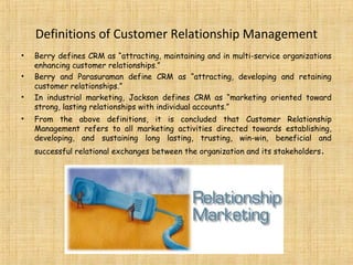 Definitions of Customer Relationship Management
•   Berry defines CRM as “attracting, maintaining and in multi-service organizations
    enhancing customer relationships.”
•   Berry and Parasuraman define CRM as “attracting, developing and retaining
    customer relationships.”
•   In industrial marketing, Jackson defines CRM as “marketing oriented toward
    strong, lasting relationships with individual accounts.”
•   From the above definitions, it is concluded that Customer Relationship
    Management refers to all marketing activities directed towards establishing,
    developing, and sustaining long lasting, trusting, win-win, beneficial and
    successful relational exchanges between the organization and its stakeholders .
 