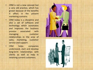 •   CRM is not a new concept but
    a very old practice, which has
    grown because of the benefits
    it offers in the present
    marketing scenario.
•   CRM today is a discipline and
    also a set of software and
    technology which automates
    and improves the business
    process     associated     with
    managing              customer
    relationships in the area of
    sales, marketing, customer
    service and support.
•   CRM       helps      companies
    understand, start and develop
    long-term relationships with
    clients as well as help in
    retaining current customers.
 