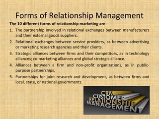 Forms of Relationship Management
The 10 different forms of relationship marketing are:
1. The partnership involved in relational exchanges between manufacturers
   and their external goods suppliers.
2. Relational exchanges between service providers, as between advertising
   or marketing research agencies and their clients.
3. Strategic alliances between firms and their competitors, as in technology
   alliances; co-marketing alliances and global strategic alliance.
4. Alliances between a firm and non-profit organizations, as in public-
   purpose partnerships.
5. Partnerships for joint research and development, as between firms and
   local, state, or national governments.
 