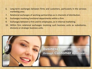 6.  Long-term exchanges between firms and customers, particularly in the services
    marketing area.
7. Relational exchanges of working partnerships as in channels of distribution.
8. Exchanges involving functional departments within a firm.
9. Exchanges between a firm and its employees, as in internal marketing.
10. Within firm relational exchanges involving such business units as subsidiaries,
    divisions or strategic business units.
 