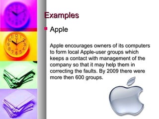 Examples
   Apple

    Apple encourages owners of its computers
    to form local Apple-user groups which
    keeps a contact with management of the
    company so that it may help them in
    correcting the faults. By 2009 there were
    more then 600 groups.
 