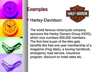 Examples

   Harley-Davidson

    The world famous motorcycle company
    sponsors the Harley Owners Group (HOG),
    which now numbers 650,000 members.
    The first time buyer of the bike gets
    benefits like free one year membership of a
    magazine (Hog tales), a touring handbook,
    emergency road service, insurance
    program, discount on hotel rates etc.
 