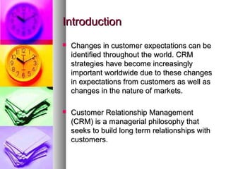 Introduction
   Changes in customer expectations can be
    identified throughout the world. CRM
    strategies have become increasingly
    important worldwide due to these changes
    in expectations from customers as well as
    changes in the nature of markets.

   Customer Relationship Management
    (CRM) is a managerial philosophy that
    seeks to build long term relationships with
    customers.
 