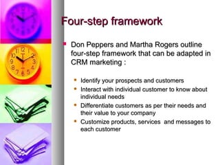Four-step framework
   Don Peppers and Martha Rogers outline
    four-step framework that can be adapted in
    CRM marketing :

       Identify your prospects and customers
       Interact with individual customer to know about
        individual needs
       Differentiate customers as per their needs and
        their value to your company
       Customize products, services and messages to
        each customer
 