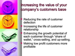 Increasing the value of your
company’s customers base

   Reducing the rate of customer
    defection
   Increasing the life of customer
    relationship
   Enhancing the growth potential of
    each customer through “share of
    wallet,” cross-selling, and up-selling.
   Making low profit customers more
    profitable
 