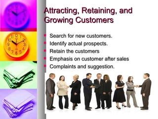 Attracting, Retaining, and
Growing Customers
   Search for new customers.
   Identify actual prospects.
   Retain the customers
   Emphasis on customer after sales
   Complaints and suggestion.
 