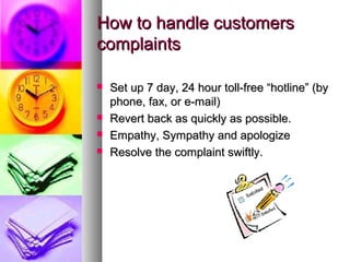How to handle customers
complaints

   Set up 7 day, 24 hour toll-free “hotline” (by
    phone, fax, or e-mail)
   Revert back as quickly as possible.
   Empathy, Sympathy and apologize
   Resolve the complaint swiftly.
 