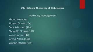 The Islamia University of Bahawalpur
Marketing Management
Group Members:
Hassan Obaid (154)
Sehrish Hassan (175)
Shagufta Nawaz (181)
Aimen Amin (142)
Amna Aslam (146)
Zeshan Mazhar (179)
 