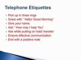 








Pick up in three rings
Greet with “ Hello/ Good Morning”
Give your name
Ask “ How may I help You”
Ask while putting on hold/ transfer
Ensure effective communication
End with a positive note

 
