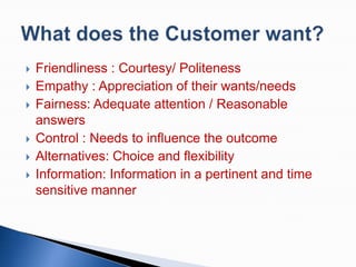 








Friendliness : Courtesy/ Politeness
Empathy : Appreciation of their wants/needs
Fairness: Adequate attention / Reasonable
answers
Control : Needs to influence the outcome
Alternatives: Choice and flexibility
Information: Information in a pertinent and time
sensitive manner

 