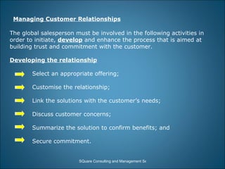Managing Customer Relationships The global salesperson must be involved in the following activities in order to initiate,  develop  and enhance the process that is aimed at building trust and commitment with the customer. Developing the relationship Select an appropriate offering; Customise the relationship; Link the solutions with the customer’s needs; Discuss customer concerns; Summarize the solution to confirm benefits; and Secure commitment. 