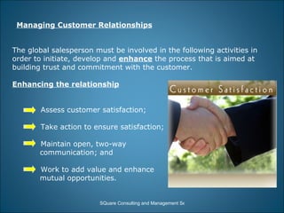 Managing Customer Relationships The global salesperson must be involved in the following activities in order to initiate, develop and  enhance  the process that is aimed at building trust and commitment with the customer. Enhancing the relationship Assess customer satisfaction; Take action to ensure satisfaction; Maintain open, two-way  communication; and Work to add value and enhance mutual opportunities. 