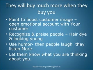 They will buy much more when they buy you Point to boost customer image – open emotional account with Your customer Recognize & praise people – Hair dye & looking young  Use humor- then people laugh  they listen More Let them know what you are thinking about you. 