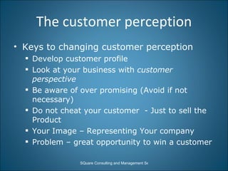 The customer perception Keys to changing customer perception Develop customer profile Look at your business with  customer perspective Be aware of over promising (Avoid if not necessary) Do not cheat your customer  - Just to sell the Product  Your Image – Representing Your company  Problem – great opportunity to win a customer  