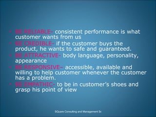BE RELIABLE-  consistent performance is what customer wants from us BE CREDIBLE-  if the customer buys the product, he wants to safe and guaranteed.  BE ATTRACTIVE-  body language, personality, appearance BE RESPONSIVE–  accessible, available and willing to help customer whenever the customer has a problem. BE EMPATHIC-  to be in customer’s shoes and grasp his point of view 