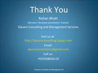 Thank You Rohan Bhatt [Director / Business Consultant / Trainer] SQuare Consulting and Management Services Visit us at:  http://squareconsulting.hpage.com Email: [email_address] Call us: +919328826110 