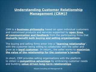 Understanding Customer Relationship Management (CRM)? CRM is a  business philosophy  based on upon individual customers  and customised products and services supported by  open lines  of communication and feedback  from the participating firms that  mutually benefit both buying and selling organisations . The buying and selling firms enter into a  “learning relationship ”,  with the customer being willing to collaborate with the seller and  grow as a  loyal customer . In return,, the seller works to  maximize  the value of the relationship for the customer’s benefit . In short, CRM provides selling organisations with the platform  to obtain a  competitive advantage  by embracing customer needs  and building  value-driven long-term relationships . 