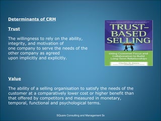 Determinants of CRM Trust   The willingness to rely on the ability, integrity, and motivation of  one company to serve the needs of the other company as agreed  upon implicitly and explicitly.  Value The ability of a selling organisation to satisfy the needs of the  customer at a comparatively lower cost or higher benefit than  that offered by competitors and measured in monetary,  temporal, functional and psychological terms. 