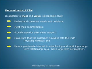 Determinants of CRM In addition to  trust  and  value , salespeople  must : Understand customer needs and problems; Meet their commitments; Provide superior after sales support; Make sure that the customer is always told the truth  (must be honest); and Have a passionate interest in establishing and retaining a long- term relationship (e.g., have long-term perspective).  