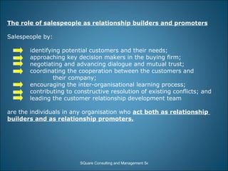 The role of salespeople as relationship builders and promoters Salespeople by: identifying potential customers and their needs; approaching key decision makers in the buying firm; negotiating and advancing dialogue and mutual trust; coordinating the cooperation between the customers and  their company; encouraging the inter-organisational learning process;  contributing to constructive resolution of existing conflicts; and leading the customer relationship development team are the individuals in any organisation who  act both as relationship  builders and as relationship promoters. 