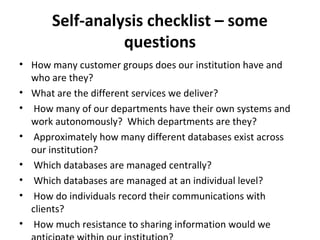 Self-analysis checklist – some
questions
• How many customer groups does our institution have and
who are they?
• What are the different services we deliver?
• How many of our departments have their own systems and
work autonomously? Which departments are they?
• Approximately how many different databases exist across
our institution?
• Which databases are managed centrally?
• Which databases are managed at an individual level?
• How do individuals record their communications with
clients?
• How much resistance to sharing information would we
 